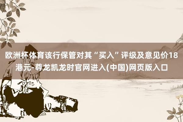 欧洲杯体育该行保管对其“买入”评级及意见价18港元-尊龙凯龙时官网进入(中国)网页版入口