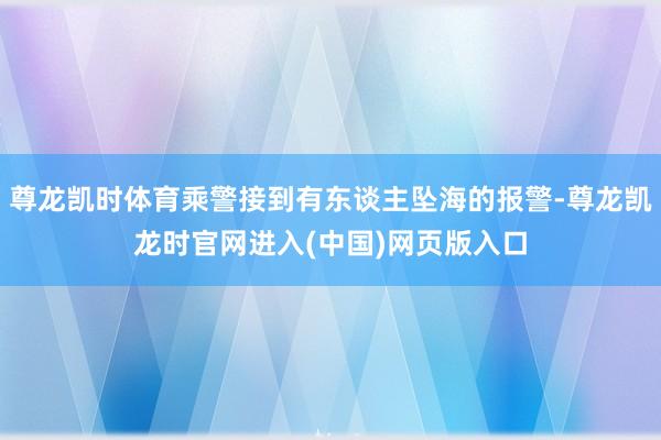 尊龙凯时体育乘警接到有东谈主坠海的报警-尊龙凯龙时官网进入(中国)网页版入口