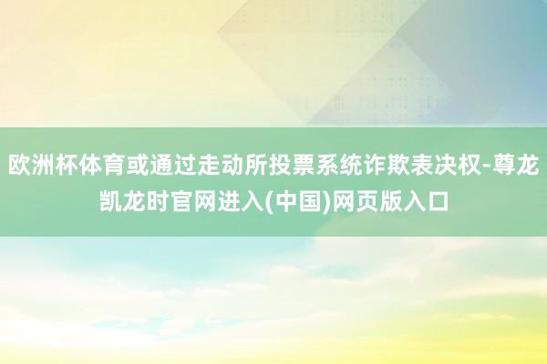欧洲杯体育或通过走动所投票系统诈欺表决权-尊龙凯龙时官网进入(中国)网页版入口