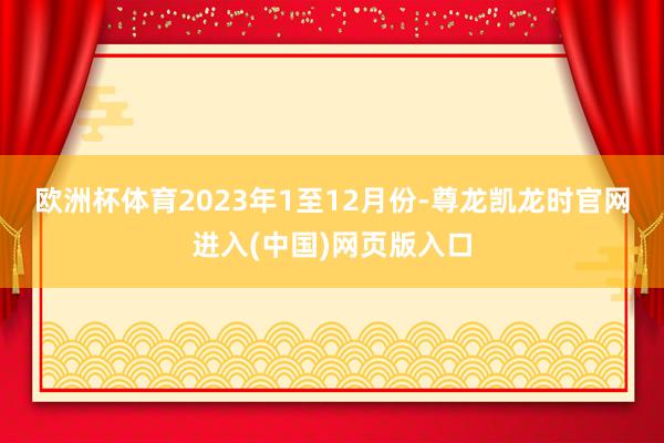 欧洲杯体育　　2023年1至12月份-尊龙凯龙时官网进入(中国)网页版入口