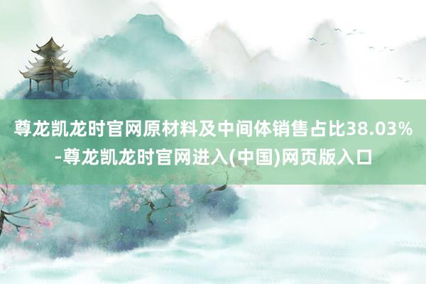 尊龙凯龙时官网原材料及中间体销售占比38.03%-尊龙凯龙时官网进入(中国)网页版入口