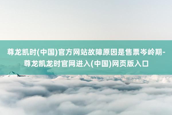 尊龙凯时(中国)官方网站故障原因是售票岑岭期-尊龙凯龙时官网进入(中国)网页版入口