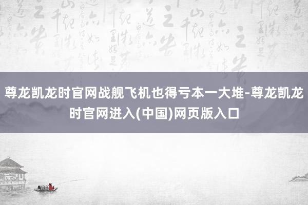 尊龙凯龙时官网战舰飞机也得亏本一大堆-尊龙凯龙时官网进入(中国)网页版入口