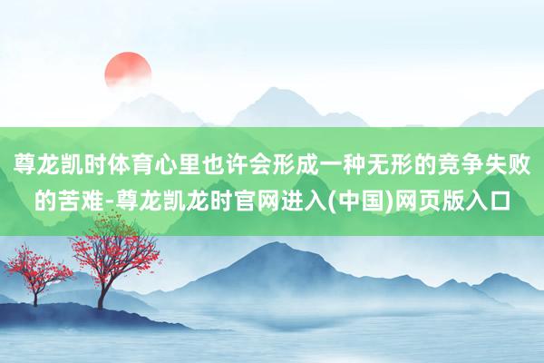 尊龙凯时体育心里也许会形成一种无形的竞争失败的苦难-尊龙凯龙时官网进入(中国)网页版入口