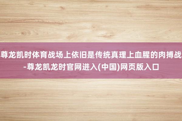 尊龙凯时体育战场上依旧是传统真理上血腥的肉搏战-尊龙凯龙时官网进入(中国)网页版入口