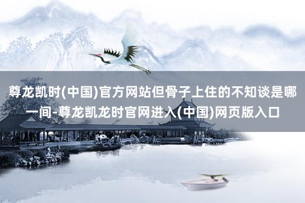 尊龙凯时(中国)官方网站但骨子上住的不知谈是哪一间-尊龙凯龙时官网进入(中国)网页版入口