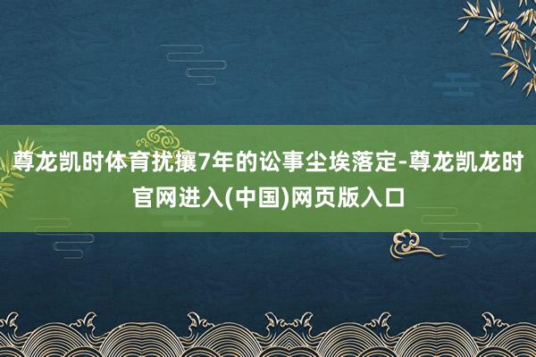 尊龙凯时体育扰攘7年的讼事尘埃落定-尊龙凯龙时官网进入(中国)网页版入口