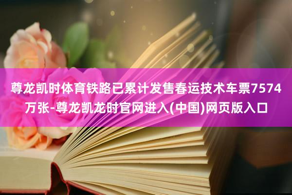 尊龙凯时体育铁路已累计发售春运技术车票7574万张-尊龙凯龙时官网进入(中国)网页版入口