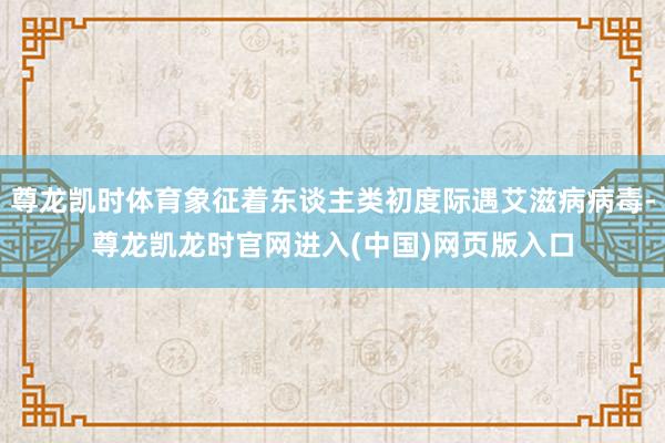 尊龙凯时体育象征着东谈主类初度际遇艾滋病病毒-尊龙凯龙时官网进入(中国)网页版入口