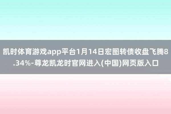凯时体育游戏app平台1月14日宏图转债收盘飞腾8.34%-尊龙凯龙时官网进入(中国)网页版入口
