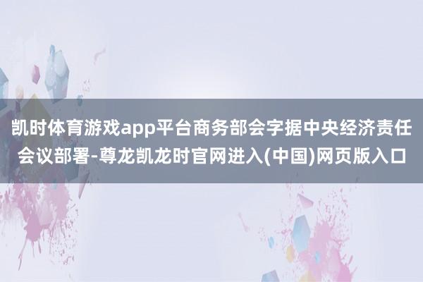 凯时体育游戏app平台商务部会字据中央经济责任会议部署-尊龙凯龙时官网进入(中国)网页版入口
