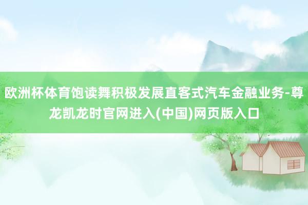 欧洲杯体育饱读舞积极发展直客式汽车金融业务-尊龙凯龙时官网进入(中国)网页版入口