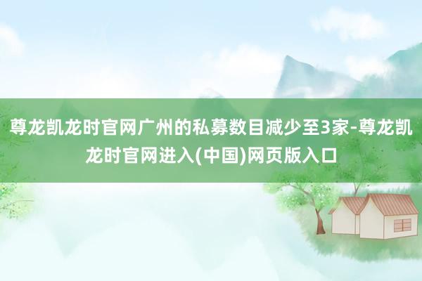 尊龙凯龙时官网广州的私募数目减少至3家-尊龙凯龙时官网进入(中国)网页版入口