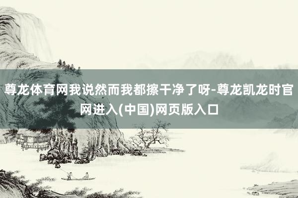 尊龙体育网我说然而我都擦干净了呀-尊龙凯龙时官网进入(中国)网页版入口