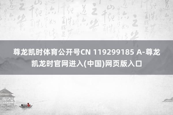 尊龙凯时体育公开号CN 119299185 A-尊龙凯龙时官网进入(中国)网页版入口