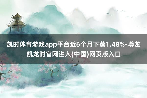 凯时体育游戏app平台近6个月下落1.48%-尊龙凯龙时官网进入(中国)网页版入口