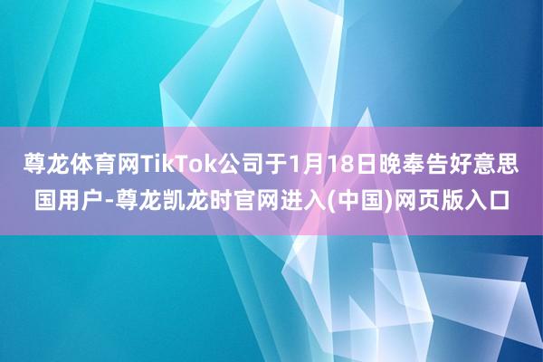尊龙体育网TikTok公司于1月18日晚奉告好意思国用户-尊龙凯龙时官网进入(中国)网页版入口