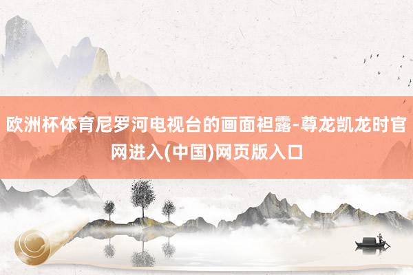 欧洲杯体育尼罗河电视台的画面袒露-尊龙凯龙时官网进入(中国)网页版入口