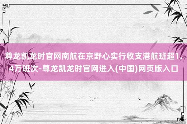 尊龙凯龙时官网南航在京野心实行收支港航班超1.4万班次-尊龙凯龙时官网进入(中国)网页版入口