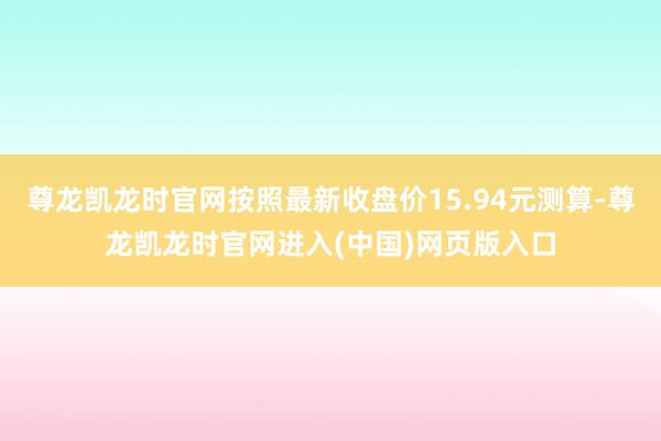 尊龙凯龙时官网按照最新收盘价15.94元测算-尊龙凯龙时官网进入(中国)网页版入口