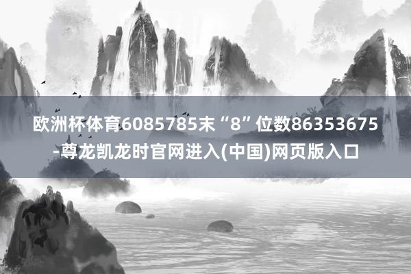 欧洲杯体育6085785末“8”位数86353675-尊龙凯龙时官网进入(中国)网页版入口