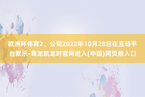 欧洲杯体育2、公司2022年10月28日在互动平台默示-尊龙凯龙时官网进入(中国)网页版入口