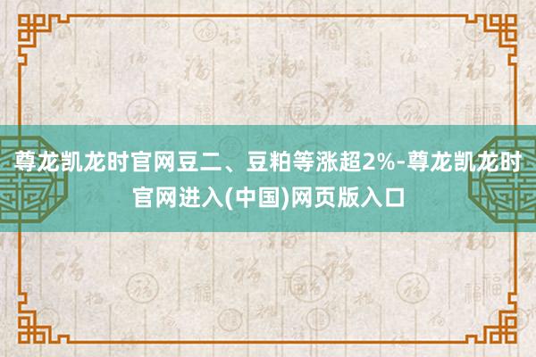 尊龙凯龙时官网豆二、豆粕等涨超2%-尊龙凯龙时官网进入(中国)网页版入口