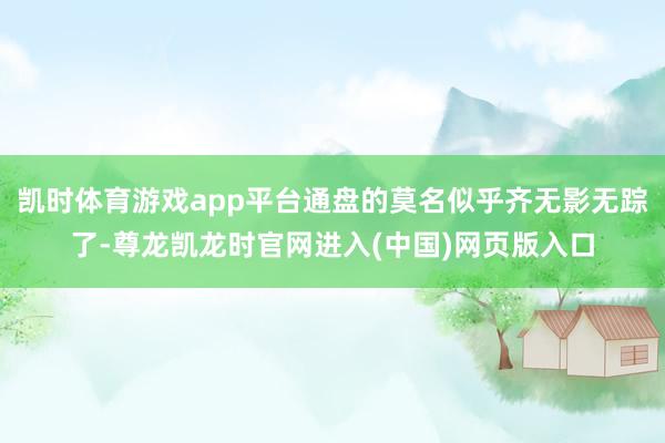 凯时体育游戏app平台通盘的莫名似乎齐无影无踪了-尊龙凯龙时官网进入(中国)网页版入口
