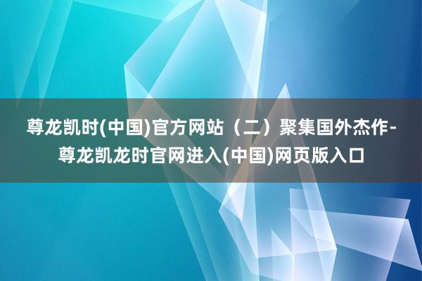尊龙凯时(中国)官方网站　　（二）聚集国外杰作-尊龙凯龙时官网进入(中国)网页版入口