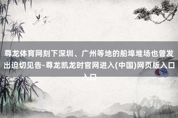 尊龙体育网刻下深圳、广州等地的船埠堆场也曾发出迫切见告-尊龙凯龙时官网进入(中国)网页版入口