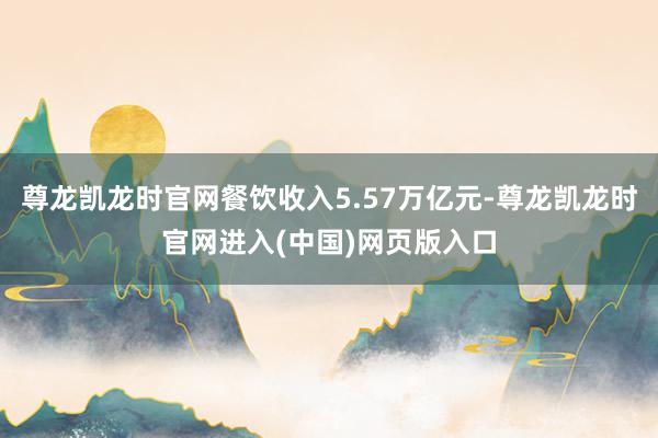 尊龙凯龙时官网餐饮收入5.57万亿元-尊龙凯龙时官网进入(中国)网页版入口