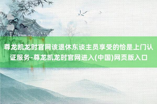 尊龙凯龙时官网该退休东谈主员享受的恰是上门认证服务-尊龙凯龙时官网进入(中国)网页版入口