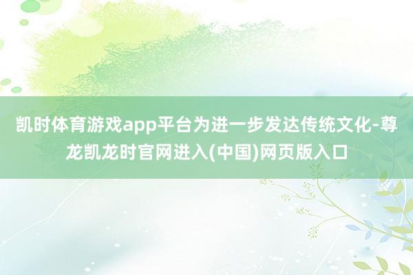 凯时体育游戏app平台为进一步发达传统文化-尊龙凯龙时官网进入(中国)网页版入口