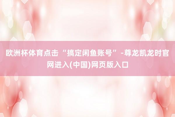 欧洲杯体育点击 “搞定闲鱼账号” -尊龙凯龙时官网进入(中国)网页版入口