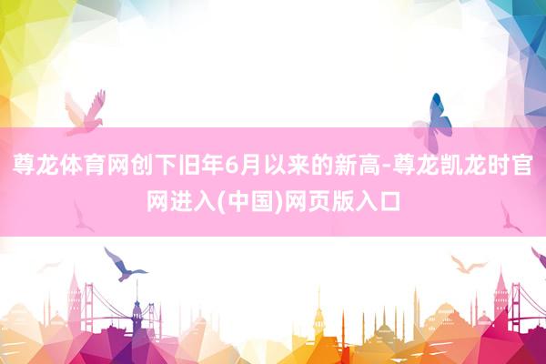 尊龙体育网创下旧年6月以来的新高-尊龙凯龙时官网进入(中国)网页版入口