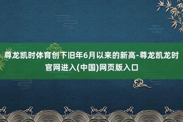 尊龙凯时体育创下旧年6月以来的新高-尊龙凯龙时官网进入(中国)网页版入口