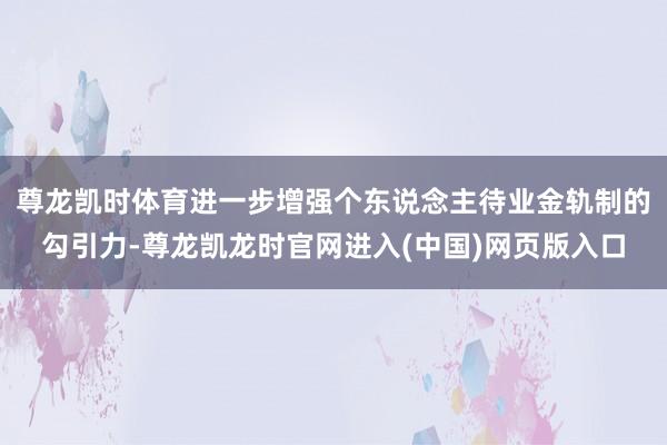 尊龙凯时体育进一步增强个东说念主待业金轨制的勾引力-尊龙凯龙时官网进入(中国)网页版入口
