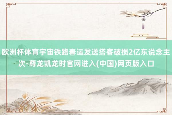 欧洲杯体育宇宙铁路春运发送搭客破损2亿东说念主次-尊龙凯龙时官网进入(中国)网页版入口