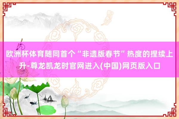 欧洲杯体育　　随同首个“非遗版春节”热度的捏续上升-尊龙凯龙时官网进入(中国)网页版入口