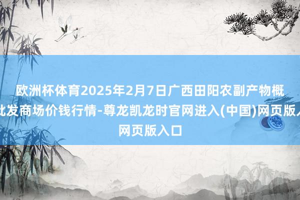 欧洲杯体育2025年2月7日广西田阳农副产物概括批发商场价钱行情-尊龙凯龙时官网进入(中国)网页版入口