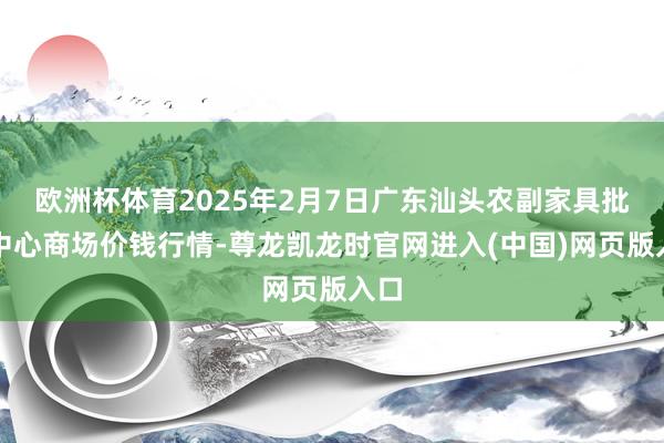欧洲杯体育2025年2月7日广东汕头农副家具批发中心商场价钱行情-尊龙凯龙时官网进入(中国)网页版入口