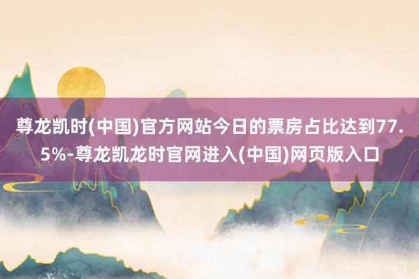 尊龙凯时(中国)官方网站今日的票房占比达到77.5%-尊龙凯龙时官网进入(中国)网页版入口
