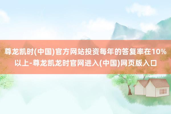 尊龙凯时(中国)官方网站投资每年的答复率在10%以上-尊龙凯龙时官网进入(中国)网页版入口