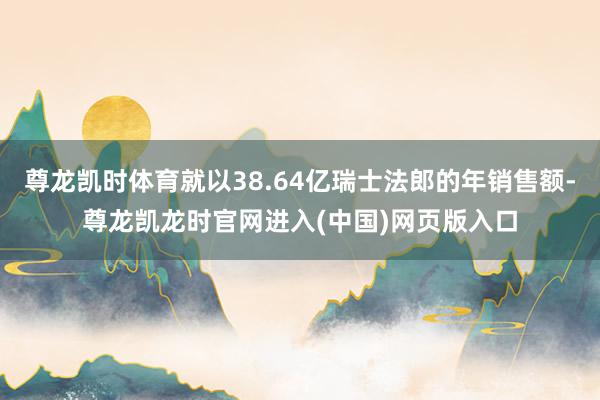 尊龙凯时体育就以38.64亿瑞士法郎的年销售额-尊龙凯龙时官网进入(中国)网页版入口
