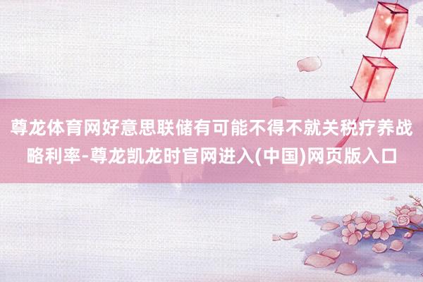 尊龙体育网好意思联储有可能不得不就关税疗养战略利率-尊龙凯龙时官网进入(中国)网页版入口