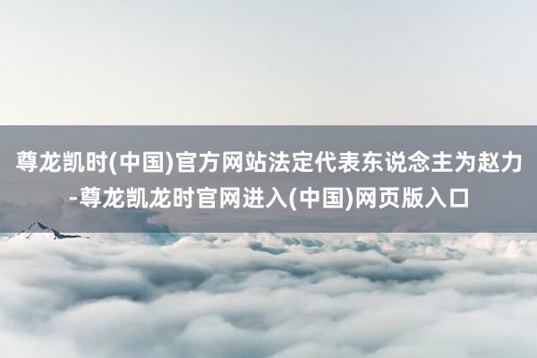 尊龙凯时(中国)官方网站法定代表东说念主为赵力-尊龙凯龙时官网进入(中国)网页版入口