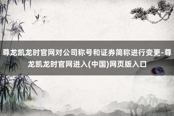 尊龙凯龙时官网对公司称号和证券简称进行变更-尊龙凯龙时官网进入(中国)网页版入口