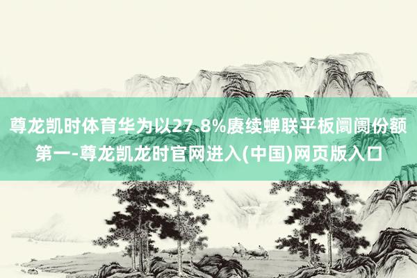 尊龙凯时体育华为以27.8%赓续蝉联平板阛阓份额第一-尊龙凯龙时官网进入(中国)网页版入口