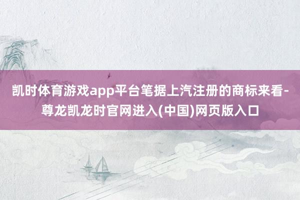 凯时体育游戏app平台笔据上汽注册的商标来看-尊龙凯龙时官网进入(中国)网页版入口