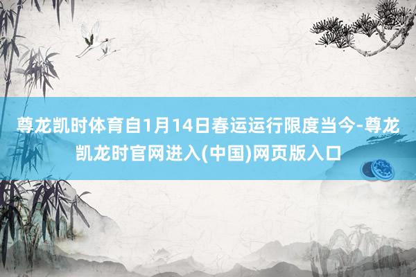 尊龙凯时体育自1月14日春运运行限度当今-尊龙凯龙时官网进入(中国)网页版入口